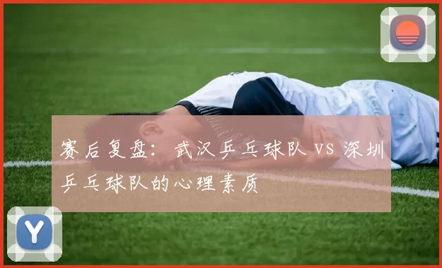 赛后复盘：武汉乒乓球队 vs 深圳乒乓球队的心理素质
