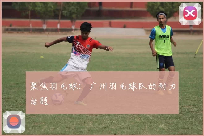 聚焦羽毛球：广州羽毛球队的耐力话题