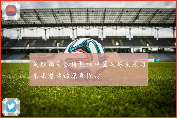 足球明星如何影响中国足球发展与未来潜力的深度探讨