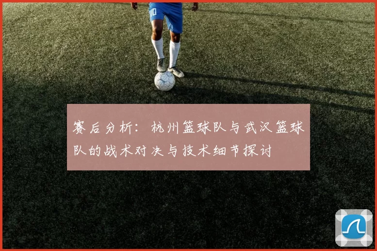 赛后分析：杭州篮球队与武汉篮球队的战术对决与技术细节探讨