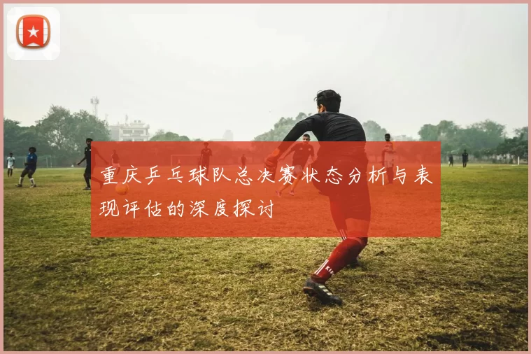 重庆乒乓球队总决赛状态分析与表现评估的深度探讨